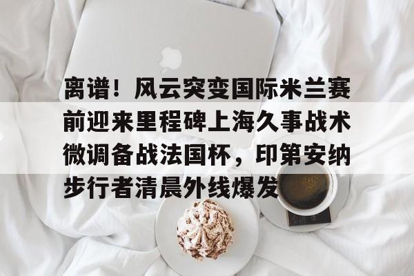 离谱！风云突变国际米兰赛前迎来里程碑上海久事战术微调备战法国杯，印第安纳步行者清晨外线爆发